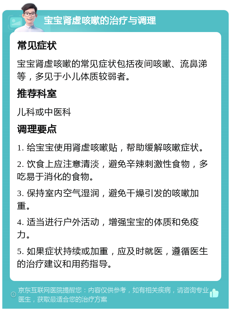 宝宝肾虚咳嗽的治疗与调理 常见症状 宝宝肾虚咳嗽的常见症状包括夜间咳嗽、流鼻涕等，多见于小儿体质较弱者。 推荐科室 儿科或中医科 调理要点 1. 给宝宝使用肾虚咳嗽贴，帮助缓解咳嗽症状。 2. 饮食上应注意清淡，避免辛辣刺激性食物，多吃易于消化的食物。 3. 保持室内空气湿润，避免干燥引发的咳嗽加重。 4. 适当进行户外活动，增强宝宝的体质和免疫力。 5. 如果症状持续或加重，应及时就医，遵循医生的治疗建议和用药指导。