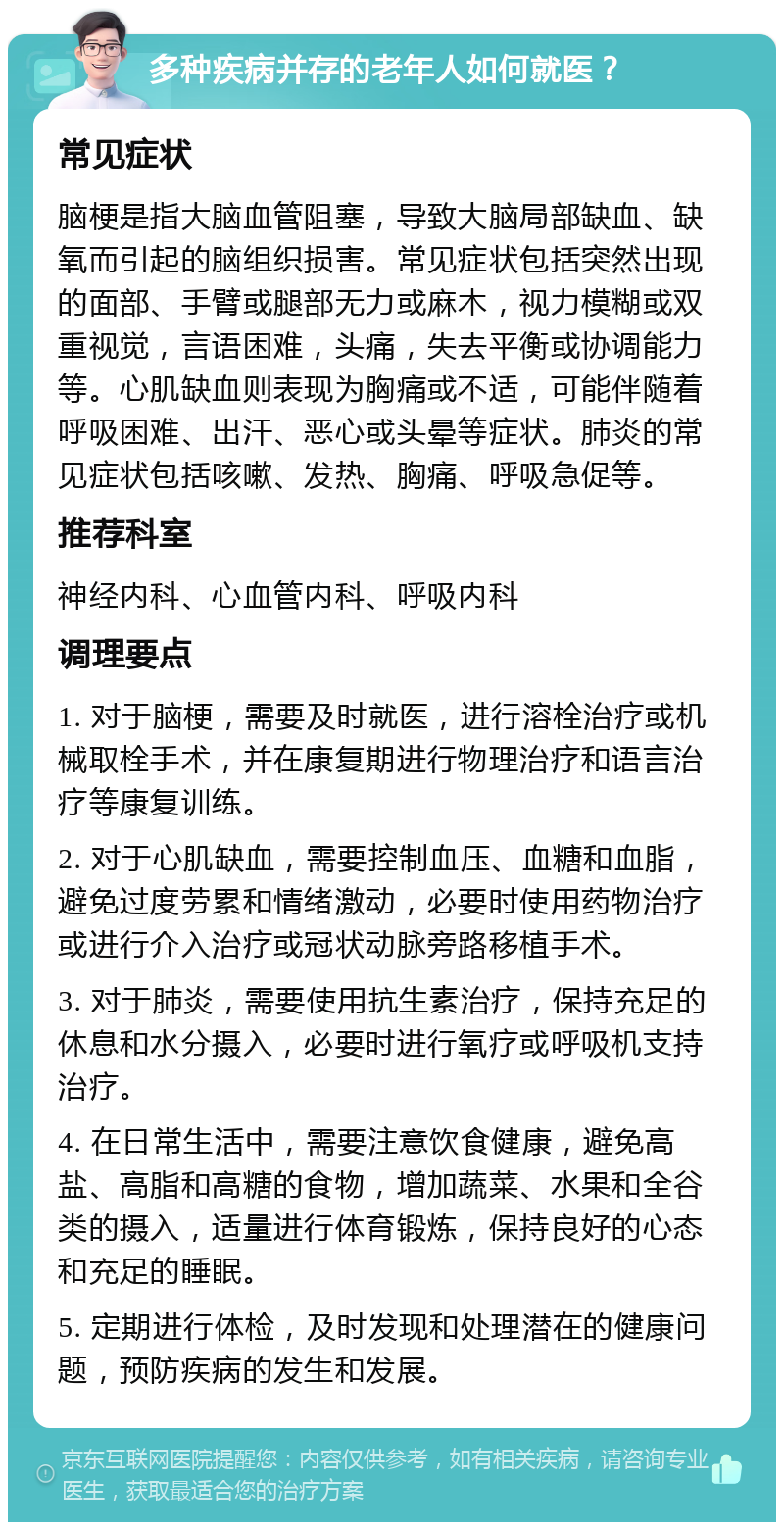 多种疾病并存的老年人如何就医？ 常见症状 脑梗是指大脑血管阻塞，导致大脑局部缺血、缺氧而引起的脑组织损害。常见症状包括突然出现的面部、手臂或腿部无力或麻木，视力模糊或双重视觉，言语困难，头痛，失去平衡或协调能力等。心肌缺血则表现为胸痛或不适，可能伴随着呼吸困难、出汗、恶心或头晕等症状。肺炎的常见症状包括咳嗽、发热、胸痛、呼吸急促等。 推荐科室 神经内科、心血管内科、呼吸内科 调理要点 1. 对于脑梗，需要及时就医，进行溶栓治疗或机械取栓手术，并在康复期进行物理治疗和语言治疗等康复训练。 2. 对于心肌缺血，需要控制血压、血糖和血脂，避免过度劳累和情绪激动，必要时使用药物治疗或进行介入治疗或冠状动脉旁路移植手术。 3. 对于肺炎，需要使用抗生素治疗，保持充足的休息和水分摄入，必要时进行氧疗或呼吸机支持治疗。 4. 在日常生活中，需要注意饮食健康，避免高盐、高脂和高糖的食物，增加蔬菜、水果和全谷类的摄入，适量进行体育锻炼，保持良好的心态和充足的睡眠。 5. 定期进行体检，及时发现和处理潜在的健康问题，预防疾病的发生和发展。