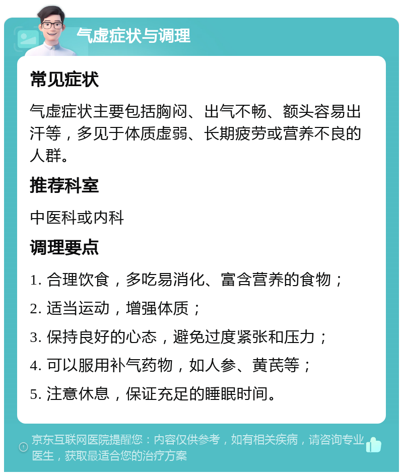 气虚症状与调理 常见症状 气虚症状主要包括胸闷、出气不畅、额头容易出汗等，多见于体质虚弱、长期疲劳或营养不良的人群。 推荐科室 中医科或内科 调理要点 1. 合理饮食，多吃易消化、富含营养的食物； 2. 适当运动，增强体质； 3. 保持良好的心态，避免过度紧张和压力； 4. 可以服用补气药物，如人参、黄芪等； 5. 注意休息，保证充足的睡眠时间。