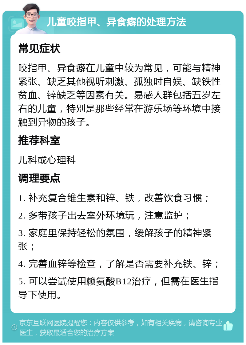 儿童咬指甲、异食癖的处理方法 常见症状 咬指甲、异食癖在儿童中较为常见，可能与精神紧张、缺乏其他视听刺激、孤独时自娱、缺铁性贫血、锌缺乏等因素有关。易感人群包括五岁左右的儿童，特别是那些经常在游乐场等环境中接触到异物的孩子。 推荐科室 儿科或心理科 调理要点 1. 补充复合维生素和锌、铁，改善饮食习惯； 2. 多带孩子出去室外环境玩，注意监护； 3. 家庭里保持轻松的氛围，缓解孩子的精神紧张； 4. 完善血锌等检查，了解是否需要补充铁、锌； 5. 可以尝试使用赖氨酸B12治疗，但需在医生指导下使用。