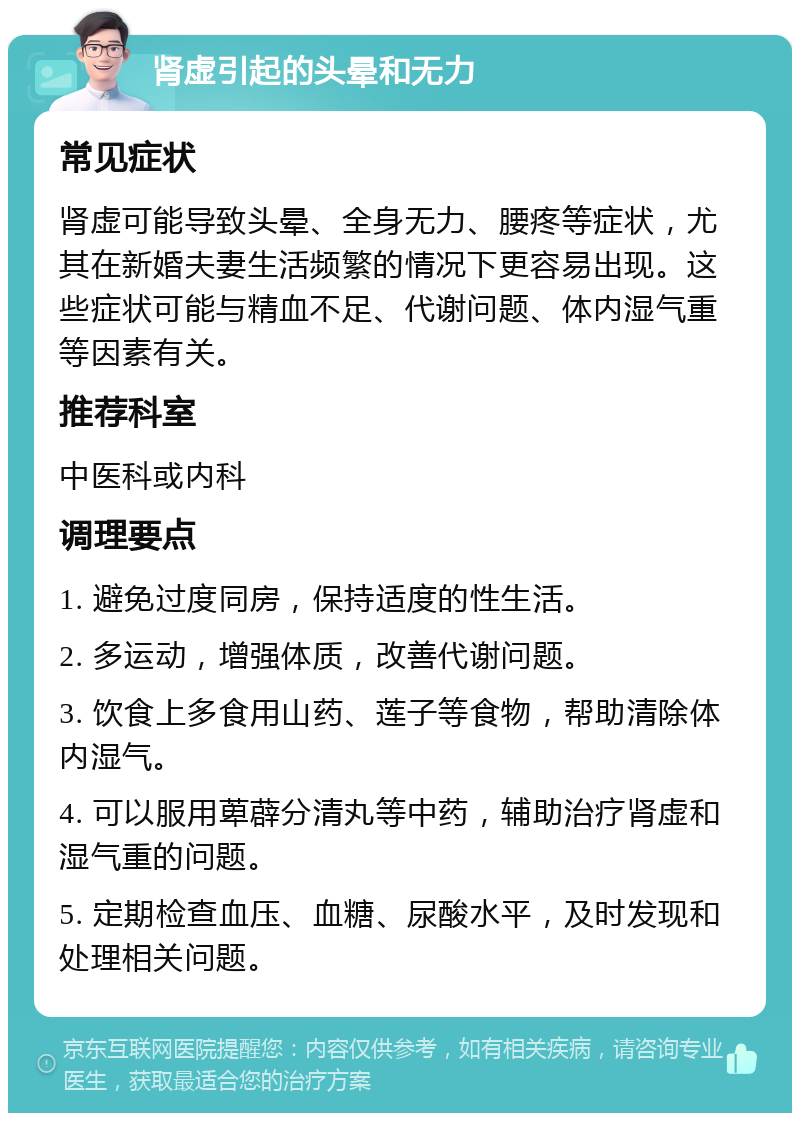 肾虚引起的头晕和无力 常见症状 肾虚可能导致头晕、全身无力、腰疼等症状，尤其在新婚夫妻生活频繁的情况下更容易出现。这些症状可能与精血不足、代谢问题、体内湿气重等因素有关。 推荐科室 中医科或内科 调理要点 1. 避免过度同房，保持适度的性生活。 2. 多运动，增强体质，改善代谢问题。 3. 饮食上多食用山药、莲子等食物，帮助清除体内湿气。 4. 可以服用萆薜分清丸等中药，辅助治疗肾虚和湿气重的问题。 5. 定期检查血压、血糖、尿酸水平，及时发现和处理相关问题。