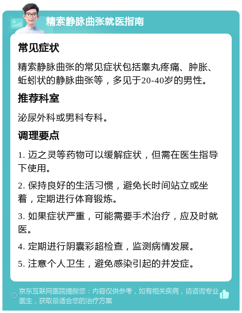 精索静脉曲张就医指南 常见症状 精索静脉曲张的常见症状包括睾丸疼痛、肿胀、蚯蚓状的静脉曲张等，多见于20-40岁的男性。 推荐科室 泌尿外科或男科专科。 调理要点 1. 迈之灵等药物可以缓解症状，但需在医生指导下使用。 2. 保持良好的生活习惯，避免长时间站立或坐着，定期进行体育锻炼。 3. 如果症状严重，可能需要手术治疗，应及时就医。 4. 定期进行阴囊彩超检查，监测病情发展。 5. 注意个人卫生，避免感染引起的并发症。