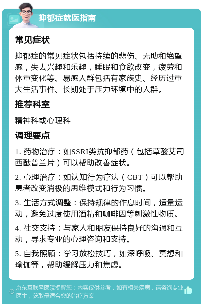 抑郁症就医指南 常见症状 抑郁症的常见症状包括持续的悲伤、无助和绝望感，失去兴趣和乐趣，睡眠和食欲改变，疲劳和体重变化等。易感人群包括有家族史、经历过重大生活事件、长期处于压力环境中的人群。 推荐科室 精神科或心理科 调理要点 1. 药物治疗：如SSRI类抗抑郁药（包括草酸艾司西酞普兰片）可以帮助改善症状。 2. 心理治疗：如认知行为疗法（CBT）可以帮助患者改变消极的思维模式和行为习惯。 3. 生活方式调整：保持规律的作息时间，适量运动，避免过度使用酒精和咖啡因等刺激性物质。 4. 社交支持：与家人和朋友保持良好的沟通和互动，寻求专业的心理咨询和支持。 5. 自我照顾：学习放松技巧，如深呼吸、冥想和瑜伽等，帮助缓解压力和焦虑。