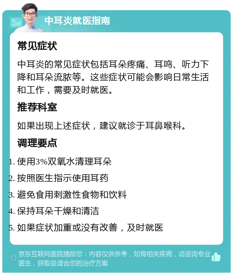 中耳炎就医指南 常见症状 中耳炎的常见症状包括耳朵疼痛、耳鸣、听力下降和耳朵流脓等。这些症状可能会影响日常生活和工作，需要及时就医。 推荐科室 如果出现上述症状，建议就诊于耳鼻喉科。 调理要点 使用3%双氧水清理耳朵 按照医生指示使用耳药 避免食用刺激性食物和饮料 保持耳朵干燥和清洁 如果症状加重或没有改善，及时就医