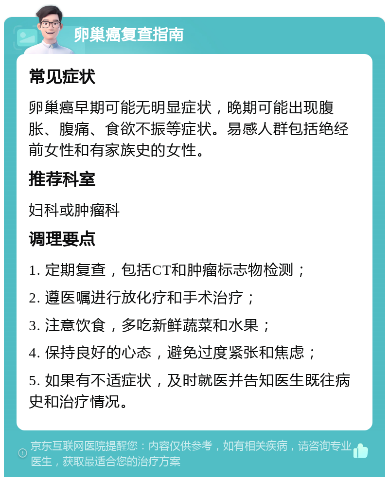 卵巢癌复查指南 常见症状 卵巢癌早期可能无明显症状，晚期可能出现腹胀、腹痛、食欲不振等症状。易感人群包括绝经前女性和有家族史的女性。 推荐科室 妇科或肿瘤科 调理要点 1. 定期复查，包括CT和肿瘤标志物检测； 2. 遵医嘱进行放化疗和手术治疗； 3. 注意饮食，多吃新鲜蔬菜和水果； 4. 保持良好的心态，避免过度紧张和焦虑； 5. 如果有不适症状，及时就医并告知医生既往病史和治疗情况。