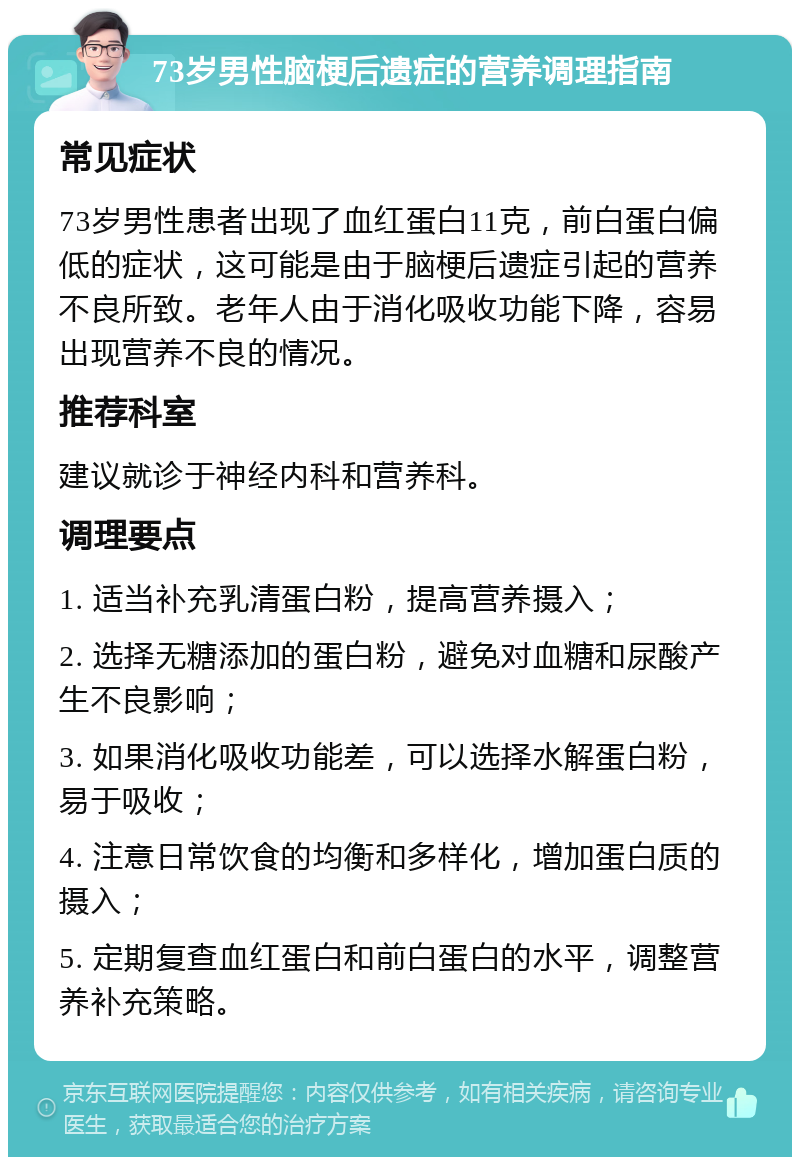 73岁男性脑梗后遗症的营养调理指南 常见症状 73岁男性患者出现了血红蛋白11克，前白蛋白偏低的症状，这可能是由于脑梗后遗症引起的营养不良所致。老年人由于消化吸收功能下降，容易出现营养不良的情况。 推荐科室 建议就诊于神经内科和营养科。 调理要点 1. 适当补充乳清蛋白粉，提高营养摄入； 2. 选择无糖添加的蛋白粉，避免对血糖和尿酸产生不良影响； 3. 如果消化吸收功能差，可以选择水解蛋白粉，易于吸收； 4. 注意日常饮食的均衡和多样化，增加蛋白质的摄入； 5. 定期复查血红蛋白和前白蛋白的水平，调整营养补充策略。