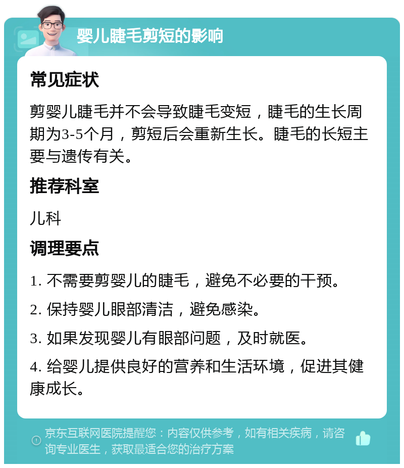 婴儿睫毛剪短的影响 常见症状 剪婴儿睫毛并不会导致睫毛变短，睫毛的生长周期为3-5个月，剪短后会重新生长。睫毛的长短主要与遗传有关。 推荐科室 儿科 调理要点 1. 不需要剪婴儿的睫毛，避免不必要的干预。 2. 保持婴儿眼部清洁，避免感染。 3. 如果发现婴儿有眼部问题，及时就医。 4. 给婴儿提供良好的营养和生活环境，促进其健康成长。