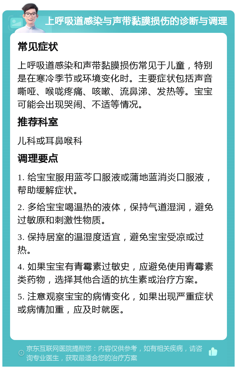 上呼吸道感染与声带黏膜损伤的诊断与调理 常见症状 上呼吸道感染和声带黏膜损伤常见于儿童，特别是在寒冷季节或环境变化时。主要症状包括声音嘶哑、喉咙疼痛、咳嗽、流鼻涕、发热等。宝宝可能会出现哭闹、不适等情况。 推荐科室 儿科或耳鼻喉科 调理要点 1. 给宝宝服用蓝芩口服液或蒲地蓝消炎口服液，帮助缓解症状。 2. 多给宝宝喝温热的液体，保持气道湿润，避免过敏原和刺激性物质。 3. 保持居室的温湿度适宜，避免宝宝受凉或过热。 4. 如果宝宝有青霉素过敏史，应避免使用青霉素类药物，选择其他合适的抗生素或治疗方案。 5. 注意观察宝宝的病情变化，如果出现严重症状或病情加重，应及时就医。