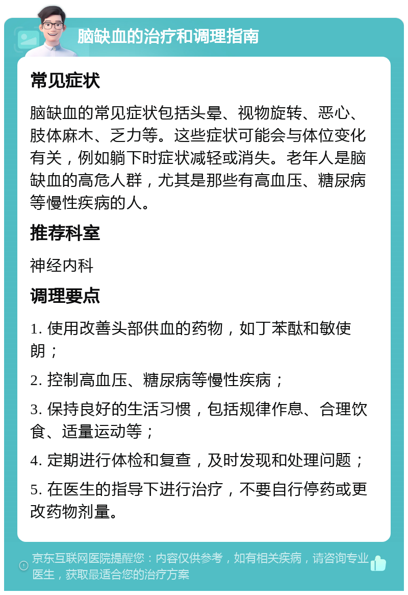 脑缺血的治疗和调理指南 常见症状 脑缺血的常见症状包括头晕、视物旋转、恶心、肢体麻木、乏力等。这些症状可能会与体位变化有关，例如躺下时症状减轻或消失。老年人是脑缺血的高危人群，尤其是那些有高血压、糖尿病等慢性疾病的人。 推荐科室 神经内科 调理要点 1. 使用改善头部供血的药物，如丁苯酞和敏使朗； 2. 控制高血压、糖尿病等慢性疾病； 3. 保持良好的生活习惯，包括规律作息、合理饮食、适量运动等； 4. 定期进行体检和复查，及时发现和处理问题； 5. 在医生的指导下进行治疗，不要自行停药或更改药物剂量。