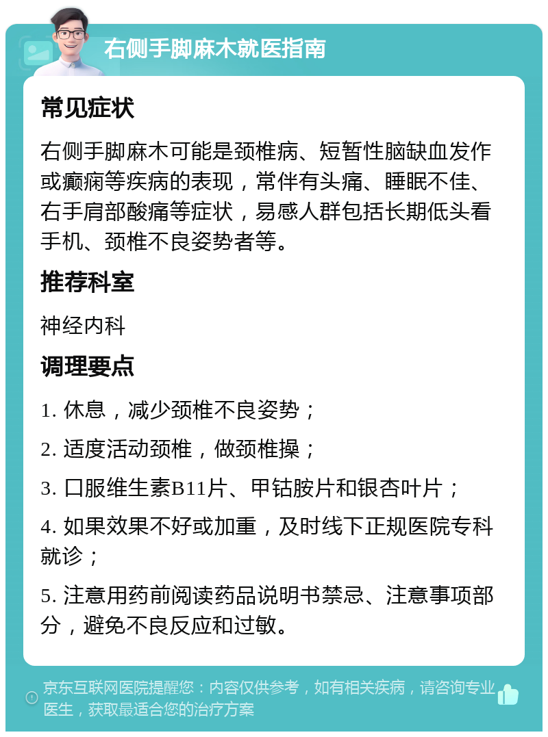 右侧手脚麻木就医指南 常见症状 右侧手脚麻木可能是颈椎病、短暂性脑缺血发作或癫痫等疾病的表现，常伴有头痛、睡眠不佳、右手肩部酸痛等症状，易感人群包括长期低头看手机、颈椎不良姿势者等。 推荐科室 神经内科 调理要点 1. 休息，减少颈椎不良姿势； 2. 适度活动颈椎，做颈椎操； 3. 口服维生素B11片、甲钴胺片和银杏叶片； 4. 如果效果不好或加重，及时线下正规医院专科就诊； 5. 注意用药前阅读药品说明书禁忌、注意事项部分，避免不良反应和过敏。