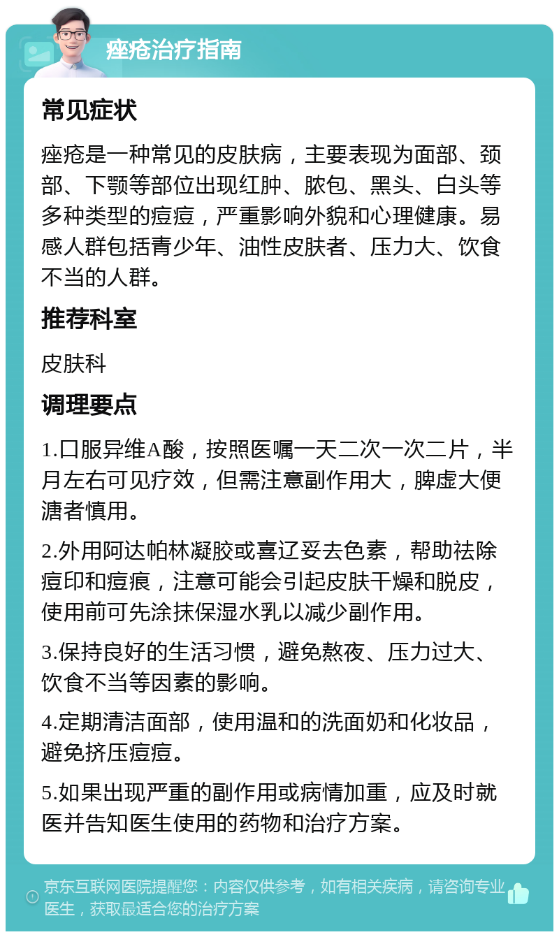 痤疮治疗指南 常见症状 痤疮是一种常见的皮肤病，主要表现为面部、颈部、下颚等部位出现红肿、脓包、黑头、白头等多种类型的痘痘，严重影响外貌和心理健康。易感人群包括青少年、油性皮肤者、压力大、饮食不当的人群。 推荐科室 皮肤科 调理要点 1.口服异维A酸，按照医嘱一天二次一次二片，半月左右可见疗效，但需注意副作用大，脾虚大便溏者慎用。 2.外用阿达帕林凝胶或喜辽妥去色素，帮助祛除痘印和痘痕，注意可能会引起皮肤干燥和脱皮，使用前可先涂抹保湿水乳以减少副作用。 3.保持良好的生活习惯，避免熬夜、压力过大、饮食不当等因素的影响。 4.定期清洁面部，使用温和的洗面奶和化妆品，避免挤压痘痘。 5.如果出现严重的副作用或病情加重，应及时就医并告知医生使用的药物和治疗方案。