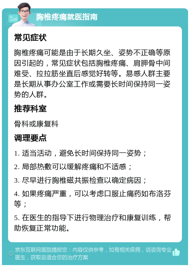 胸椎疼痛就医指南 常见症状 胸椎疼痛可能是由于长期久坐、姿势不正确等原因引起的，常见症状包括胸椎疼痛、肩胛骨中间难受、拉拉筋坐直后感觉好转等。易感人群主要是长期从事办公室工作或需要长时间保持同一姿势的人群。 推荐科室 骨科或康复科 调理要点 1. 适当活动，避免长时间保持同一姿势； 2. 局部热敷可以缓解疼痛和不适感； 3. 尽早进行胸椎磁共振检查以确定病因； 4. 如果疼痛严重，可以考虑口服止痛药如布洛芬等； 5. 在医生的指导下进行物理治疗和康复训练，帮助恢复正常功能。