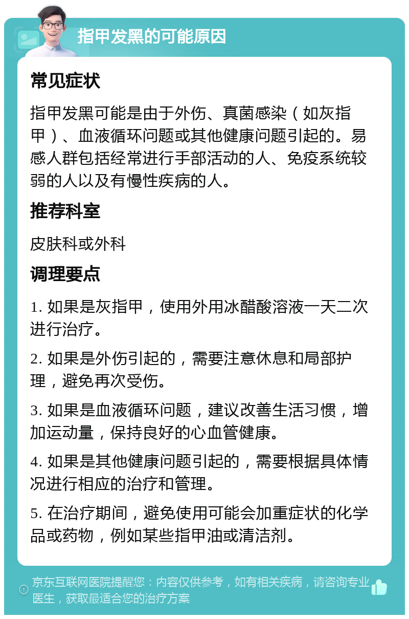 指甲发黑的可能原因 常见症状 指甲发黑可能是由于外伤、真菌感染（如灰指甲）、血液循环问题或其他健康问题引起的。易感人群包括经常进行手部活动的人、免疫系统较弱的人以及有慢性疾病的人。 推荐科室 皮肤科或外科 调理要点 1. 如果是灰指甲，使用外用冰醋酸溶液一天二次进行治疗。 2. 如果是外伤引起的，需要注意休息和局部护理，避免再次受伤。 3. 如果是血液循环问题，建议改善生活习惯，增加运动量，保持良好的心血管健康。 4. 如果是其他健康问题引起的，需要根据具体情况进行相应的治疗和管理。 5. 在治疗期间，避免使用可能会加重症状的化学品或药物，例如某些指甲油或清洁剂。