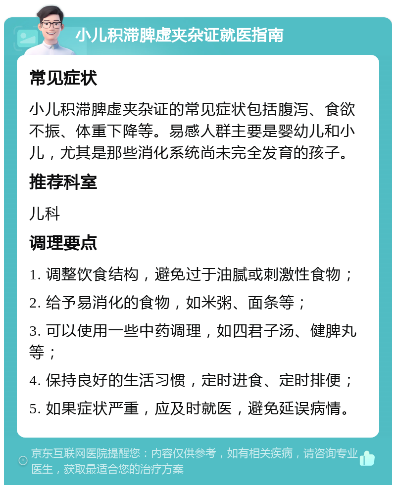 小儿积滞脾虚夹杂证就医指南 常见症状 小儿积滞脾虚夹杂证的常见症状包括腹泻、食欲不振、体重下降等。易感人群主要是婴幼儿和小儿，尤其是那些消化系统尚未完全发育的孩子。 推荐科室 儿科 调理要点 1. 调整饮食结构，避免过于油腻或刺激性食物； 2. 给予易消化的食物，如米粥、面条等； 3. 可以使用一些中药调理，如四君子汤、健脾丸等； 4. 保持良好的生活习惯，定时进食、定时排便； 5. 如果症状严重，应及时就医，避免延误病情。