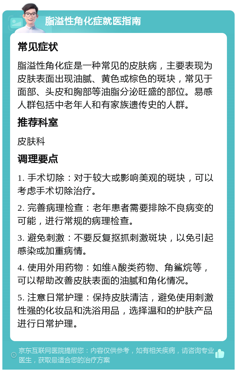 脂溢性角化症就医指南 常见症状 脂溢性角化症是一种常见的皮肤病，主要表现为皮肤表面出现油腻、黄色或棕色的斑块，常见于面部、头皮和胸部等油脂分泌旺盛的部位。易感人群包括中老年人和有家族遗传史的人群。 推荐科室 皮肤科 调理要点 1. 手术切除：对于较大或影响美观的斑块，可以考虑手术切除治疗。 2. 完善病理检查：老年患者需要排除不良病变的可能，进行常规的病理检查。 3. 避免刺激：不要反复抠抓刺激斑块，以免引起感染或加重病情。 4. 使用外用药物：如维A酸类药物、角鲨烷等，可以帮助改善皮肤表面的油腻和角化情况。 5. 注意日常护理：保持皮肤清洁，避免使用刺激性强的化妆品和洗浴用品，选择温和的护肤产品进行日常护理。