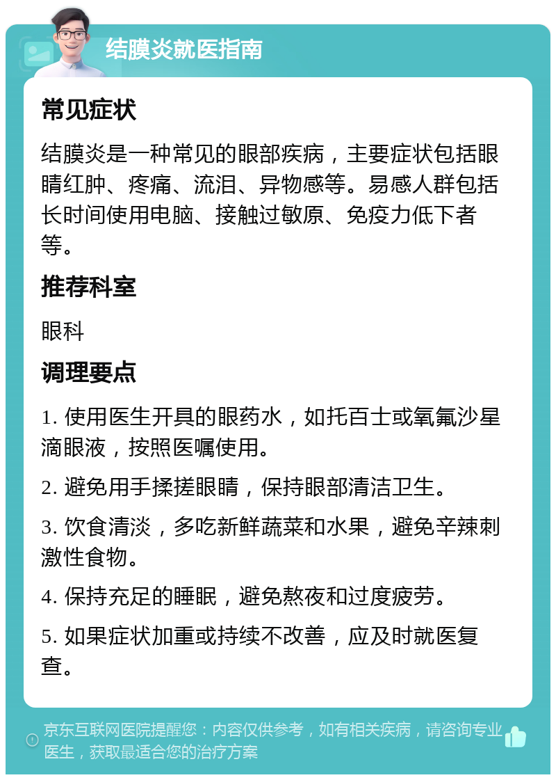 结膜炎就医指南 常见症状 结膜炎是一种常见的眼部疾病，主要症状包括眼睛红肿、疼痛、流泪、异物感等。易感人群包括长时间使用电脑、接触过敏原、免疫力低下者等。 推荐科室 眼科 调理要点 1. 使用医生开具的眼药水，如托百士或氧氟沙星滴眼液，按照医嘱使用。 2. 避免用手揉搓眼睛，保持眼部清洁卫生。 3. 饮食清淡，多吃新鲜蔬菜和水果，避免辛辣刺激性食物。 4. 保持充足的睡眠，避免熬夜和过度疲劳。 5. 如果症状加重或持续不改善，应及时就医复查。