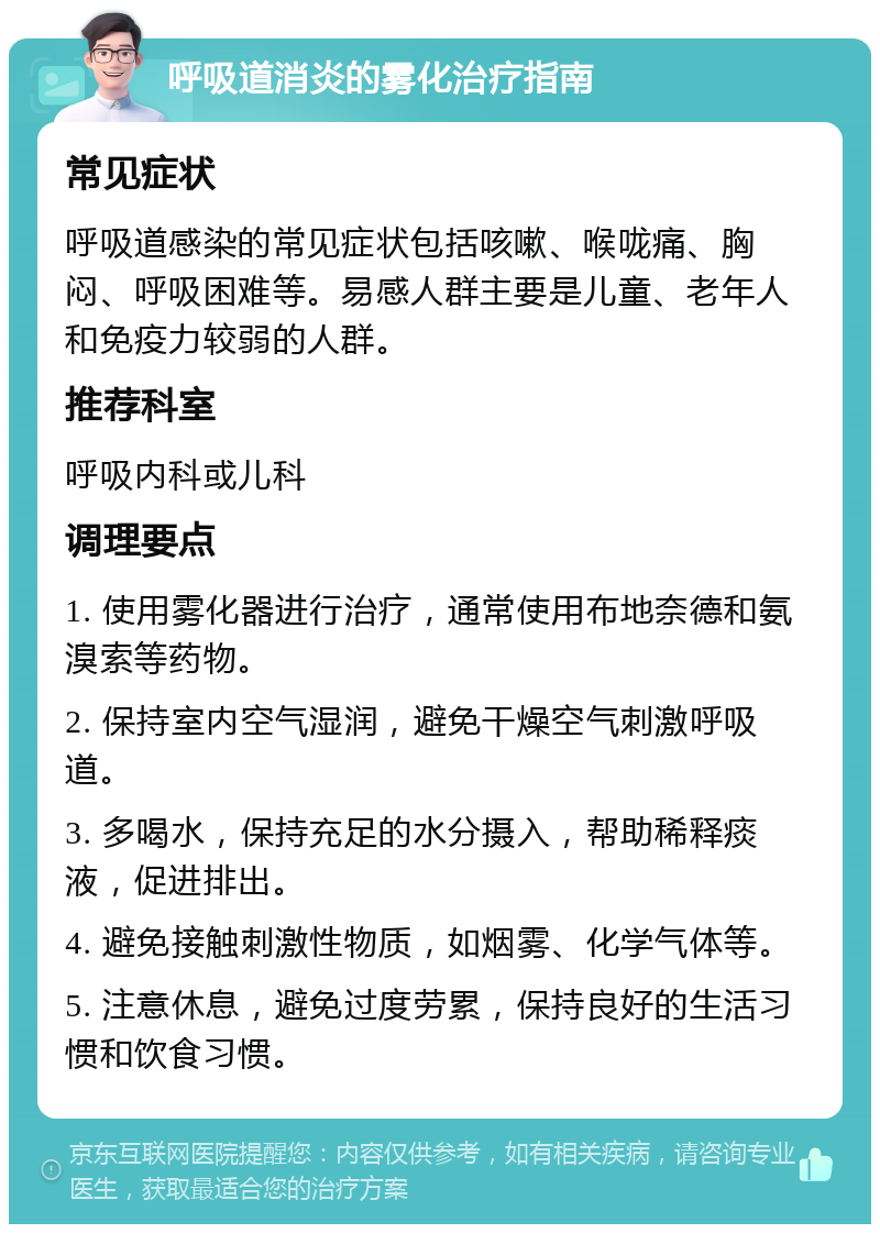 呼吸道消炎的雾化治疗指南 常见症状 呼吸道感染的常见症状包括咳嗽、喉咙痛、胸闷、呼吸困难等。易感人群主要是儿童、老年人和免疫力较弱的人群。 推荐科室 呼吸内科或儿科 调理要点 1. 使用雾化器进行治疗，通常使用布地奈德和氨溴索等药物。 2. 保持室内空气湿润，避免干燥空气刺激呼吸道。 3. 多喝水，保持充足的水分摄入，帮助稀释痰液，促进排出。 4. 避免接触刺激性物质，如烟雾、化学气体等。 5. 注意休息，避免过度劳累，保持良好的生活习惯和饮食习惯。