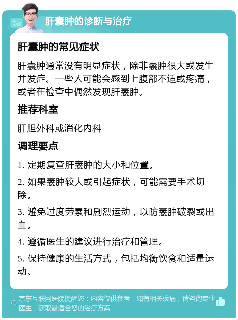 肝囊肿的诊断与治疗 肝囊肿的常见症状 肝囊肿通常没有明显症状，除非囊肿很大或发生并发症。一些人可能会感到上腹部不适或疼痛，或者在检查中偶然发现肝囊肿。 推荐科室 肝胆外科或消化内科 调理要点 1. 定期复查肝囊肿的大小和位置。 2. 如果囊肿较大或引起症状，可能需要手术切除。 3. 避免过度劳累和剧烈运动，以防囊肿破裂或出血。 4. 遵循医生的建议进行治疗和管理。 5. 保持健康的生活方式，包括均衡饮食和适量运动。