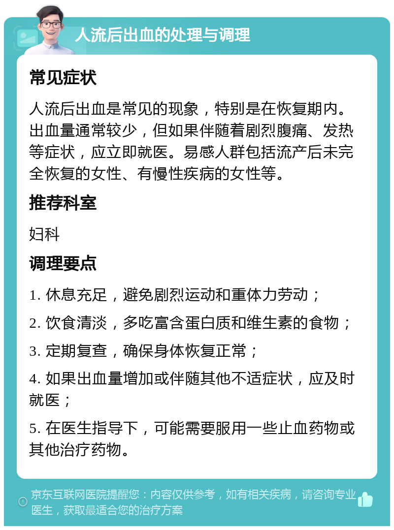 人流后出血的处理与调理 常见症状 人流后出血是常见的现象，特别是在恢复期内。出血量通常较少，但如果伴随着剧烈腹痛、发热等症状，应立即就医。易感人群包括流产后未完全恢复的女性、有慢性疾病的女性等。 推荐科室 妇科 调理要点 1. 休息充足，避免剧烈运动和重体力劳动； 2. 饮食清淡，多吃富含蛋白质和维生素的食物； 3. 定期复查，确保身体恢复正常； 4. 如果出血量增加或伴随其他不适症状，应及时就医； 5. 在医生指导下，可能需要服用一些止血药物或其他治疗药物。