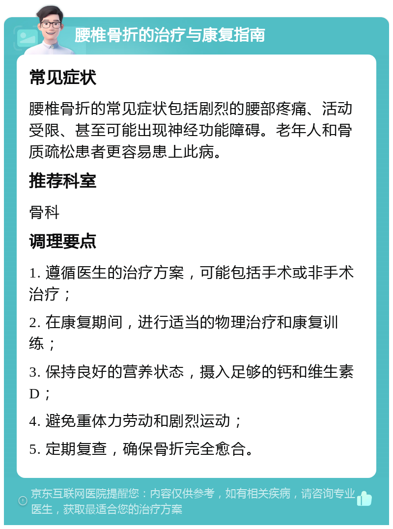 腰椎骨折的治疗与康复指南 常见症状 腰椎骨折的常见症状包括剧烈的腰部疼痛、活动受限、甚至可能出现神经功能障碍。老年人和骨质疏松患者更容易患上此病。 推荐科室 骨科 调理要点 1. 遵循医生的治疗方案，可能包括手术或非手术治疗； 2. 在康复期间，进行适当的物理治疗和康复训练； 3. 保持良好的营养状态，摄入足够的钙和维生素D； 4. 避免重体力劳动和剧烈运动； 5. 定期复查，确保骨折完全愈合。