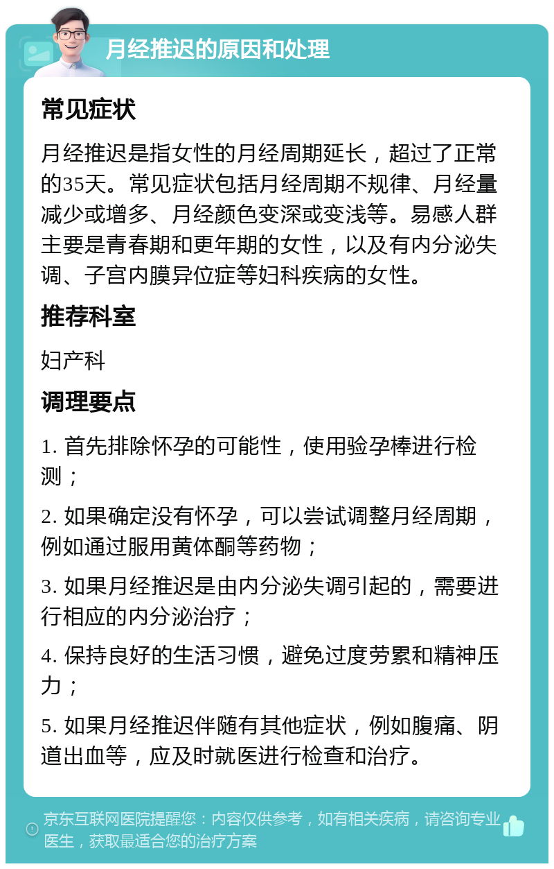 月经推迟的原因和处理 常见症状 月经推迟是指女性的月经周期延长，超过了正常的35天。常见症状包括月经周期不规律、月经量减少或增多、月经颜色变深或变浅等。易感人群主要是青春期和更年期的女性，以及有内分泌失调、子宫内膜异位症等妇科疾病的女性。 推荐科室 妇产科 调理要点 1. 首先排除怀孕的可能性，使用验孕棒进行检测； 2. 如果确定没有怀孕，可以尝试调整月经周期，例如通过服用黄体酮等药物； 3. 如果月经推迟是由内分泌失调引起的，需要进行相应的内分泌治疗； 4. 保持良好的生活习惯，避免过度劳累和精神压力； 5. 如果月经推迟伴随有其他症状，例如腹痛、阴道出血等，应及时就医进行检查和治疗。