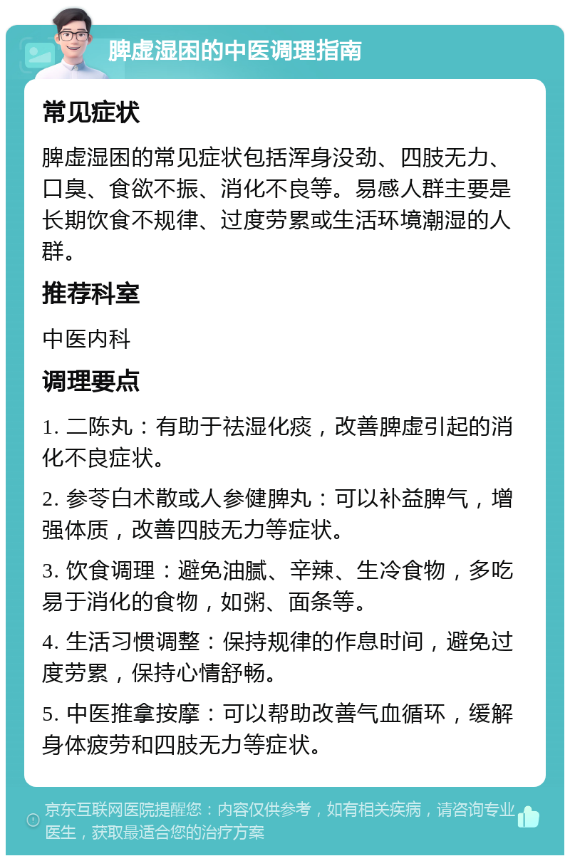 脾虚湿困的中医调理指南 常见症状 脾虚湿困的常见症状包括浑身没劲、四肢无力、口臭、食欲不振、消化不良等。易感人群主要是长期饮食不规律、过度劳累或生活环境潮湿的人群。 推荐科室 中医内科 调理要点 1. 二陈丸：有助于祛湿化痰，改善脾虚引起的消化不良症状。 2. 参苓白术散或人参健脾丸：可以补益脾气，增强体质，改善四肢无力等症状。 3. 饮食调理：避免油腻、辛辣、生冷食物，多吃易于消化的食物，如粥、面条等。 4. 生活习惯调整：保持规律的作息时间，避免过度劳累，保持心情舒畅。 5. 中医推拿按摩：可以帮助改善气血循环，缓解身体疲劳和四肢无力等症状。