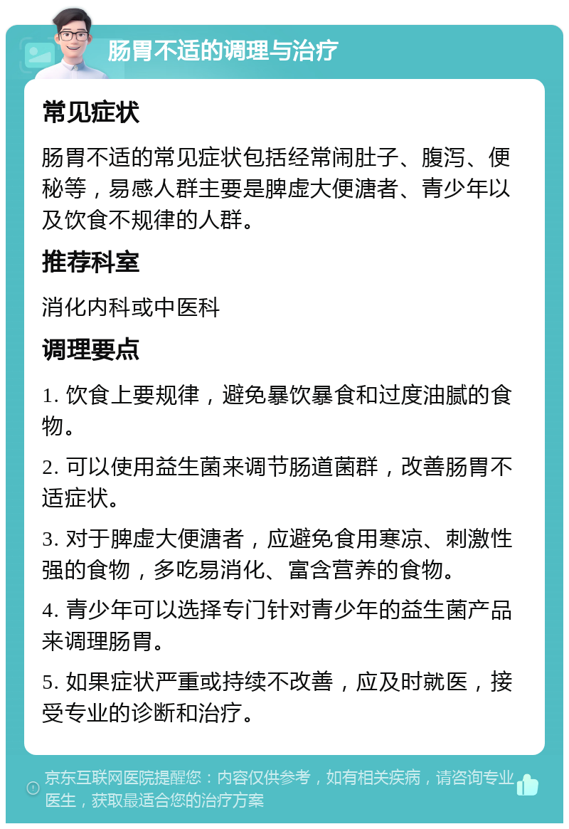 肠胃不适的调理与治疗 常见症状 肠胃不适的常见症状包括经常闹肚子、腹泻、便秘等，易感人群主要是脾虚大便溏者、青少年以及饮食不规律的人群。 推荐科室 消化内科或中医科 调理要点 1. 饮食上要规律，避免暴饮暴食和过度油腻的食物。 2. 可以使用益生菌来调节肠道菌群，改善肠胃不适症状。 3. 对于脾虚大便溏者，应避免食用寒凉、刺激性强的食物，多吃易消化、富含营养的食物。 4. 青少年可以选择专门针对青少年的益生菌产品来调理肠胃。 5. 如果症状严重或持续不改善，应及时就医，接受专业的诊断和治疗。