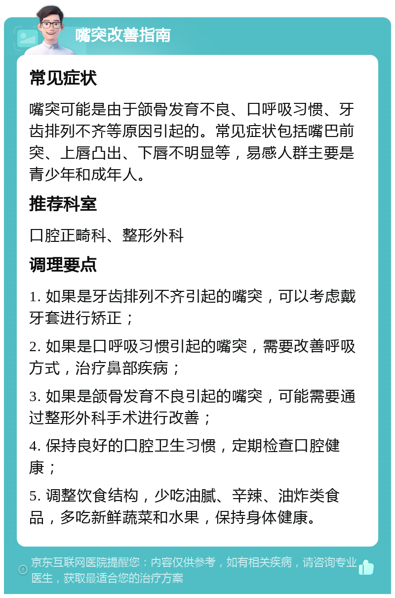 嘴突改善指南 常见症状 嘴突可能是由于颌骨发育不良、口呼吸习惯、牙齿排列不齐等原因引起的。常见症状包括嘴巴前突、上唇凸出、下唇不明显等，易感人群主要是青少年和成年人。 推荐科室 口腔正畸科、整形外科 调理要点 1. 如果是牙齿排列不齐引起的嘴突，可以考虑戴牙套进行矫正； 2. 如果是口呼吸习惯引起的嘴突，需要改善呼吸方式，治疗鼻部疾病； 3. 如果是颌骨发育不良引起的嘴突，可能需要通过整形外科手术进行改善； 4. 保持良好的口腔卫生习惯，定期检查口腔健康； 5. 调整饮食结构，少吃油腻、辛辣、油炸类食品，多吃新鲜蔬菜和水果，保持身体健康。