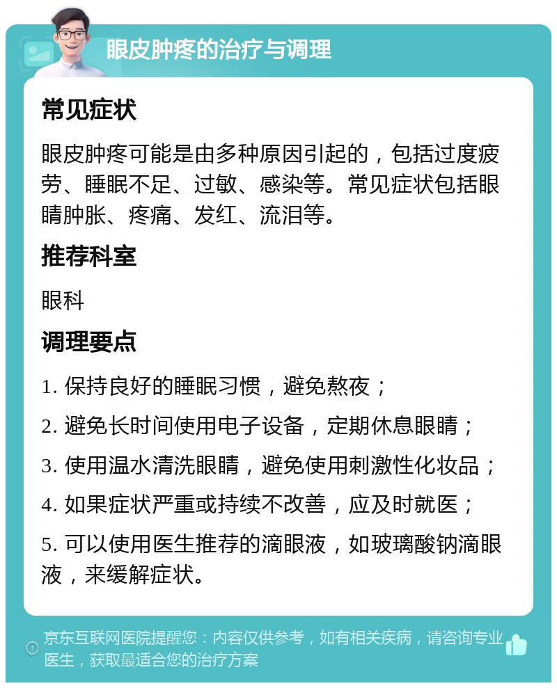 眼皮肿疼的治疗与调理 常见症状 眼皮肿疼可能是由多种原因引起的，包括过度疲劳、睡眠不足、过敏、感染等。常见症状包括眼睛肿胀、疼痛、发红、流泪等。 推荐科室 眼科 调理要点 1. 保持良好的睡眠习惯，避免熬夜； 2. 避免长时间使用电子设备，定期休息眼睛； 3. 使用温水清洗眼睛，避免使用刺激性化妆品； 4. 如果症状严重或持续不改善，应及时就医； 5. 可以使用医生推荐的滴眼液，如玻璃酸钠滴眼液，来缓解症状。