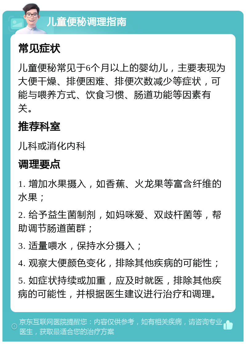 儿童便秘调理指南 常见症状 儿童便秘常见于6个月以上的婴幼儿，主要表现为大便干燥、排便困难、排便次数减少等症状，可能与喂养方式、饮食习惯、肠道功能等因素有关。 推荐科室 儿科或消化内科 调理要点 1. 增加水果摄入，如香蕉、火龙果等富含纤维的水果； 2. 给予益生菌制剂，如妈咪爱、双歧杆菌等，帮助调节肠道菌群； 3. 适量喂水，保持水分摄入； 4. 观察大便颜色变化，排除其他疾病的可能性； 5. 如症状持续或加重，应及时就医，排除其他疾病的可能性，并根据医生建议进行治疗和调理。