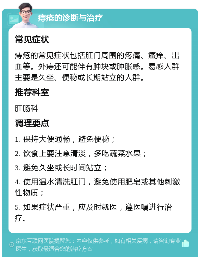 痔疮的诊断与治疗 常见症状 痔疮的常见症状包括肛门周围的疼痛、瘙痒、出血等。外痔还可能伴有肿块或肿胀感。易感人群主要是久坐、便秘或长期站立的人群。 推荐科室 肛肠科 调理要点 1. 保持大便通畅，避免便秘； 2. 饮食上要注意清淡，多吃蔬菜水果； 3. 避免久坐或长时间站立； 4. 使用温水清洗肛门，避免使用肥皂或其他刺激性物质； 5. 如果症状严重，应及时就医，遵医嘱进行治疗。