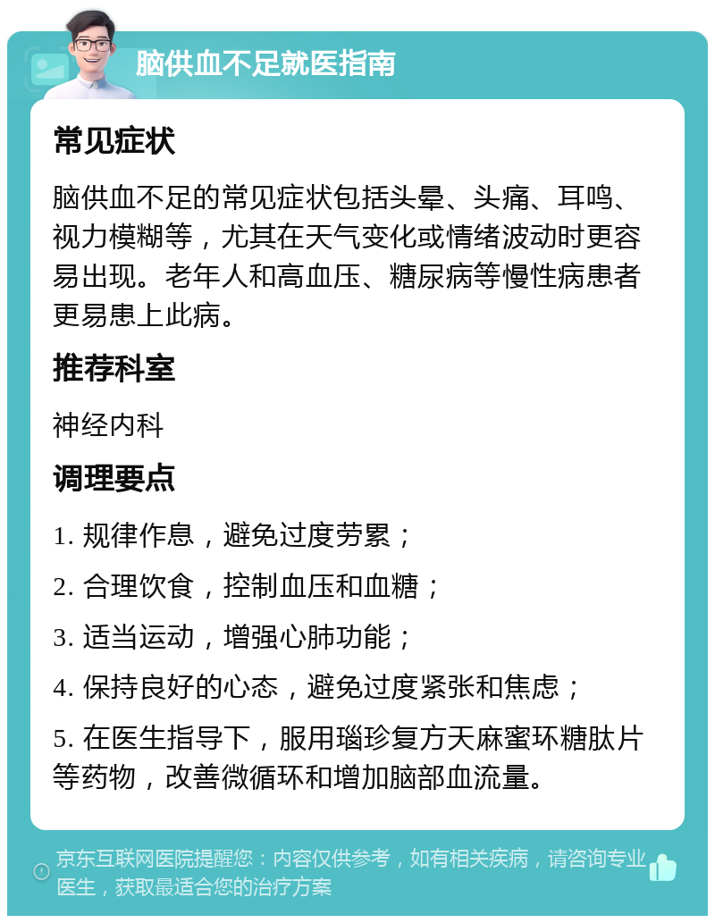 脑供血不足就医指南 常见症状 脑供血不足的常见症状包括头晕、头痛、耳鸣、视力模糊等，尤其在天气变化或情绪波动时更容易出现。老年人和高血压、糖尿病等慢性病患者更易患上此病。 推荐科室 神经内科 调理要点 1. 规律作息，避免过度劳累； 2. 合理饮食，控制血压和血糖； 3. 适当运动，增强心肺功能； 4. 保持良好的心态，避免过度紧张和焦虑； 5. 在医生指导下，服用瑙珍复方天麻蜜环糖肽片等药物，改善微循环和增加脑部血流量。