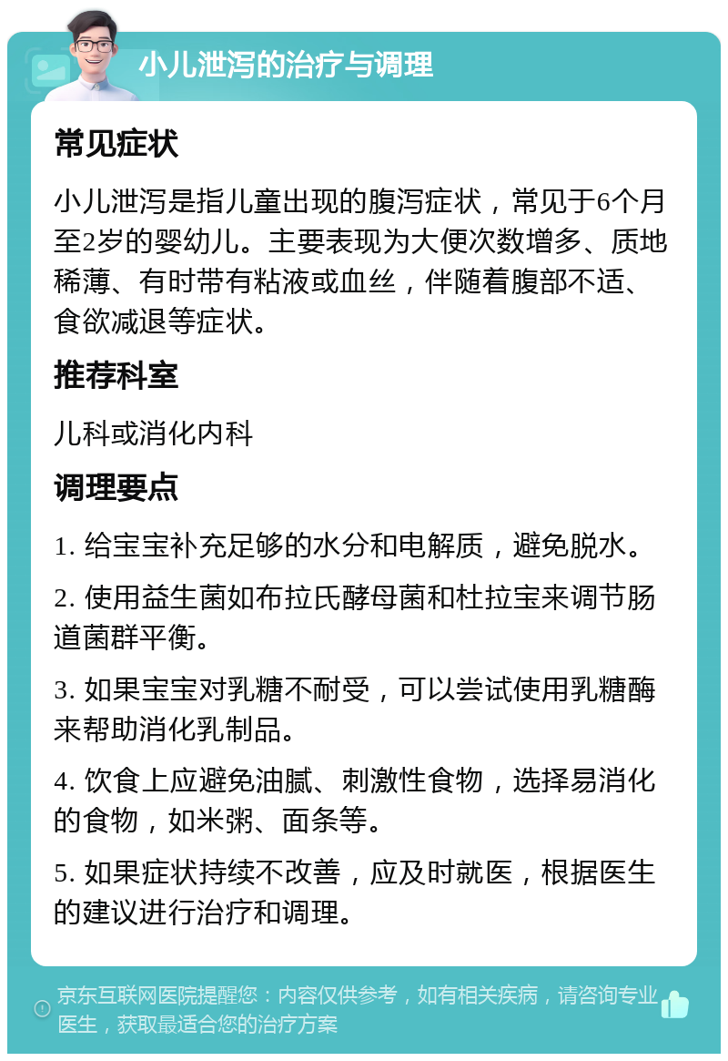 小儿泄泻的治疗与调理 常见症状 小儿泄泻是指儿童出现的腹泻症状，常见于6个月至2岁的婴幼儿。主要表现为大便次数增多、质地稀薄、有时带有粘液或血丝，伴随着腹部不适、食欲减退等症状。 推荐科室 儿科或消化内科 调理要点 1. 给宝宝补充足够的水分和电解质，避免脱水。 2. 使用益生菌如布拉氏酵母菌和杜拉宝来调节肠道菌群平衡。 3. 如果宝宝对乳糖不耐受，可以尝试使用乳糖酶来帮助消化乳制品。 4. 饮食上应避免油腻、刺激性食物，选择易消化的食物，如米粥、面条等。 5. 如果症状持续不改善，应及时就医，根据医生的建议进行治疗和调理。