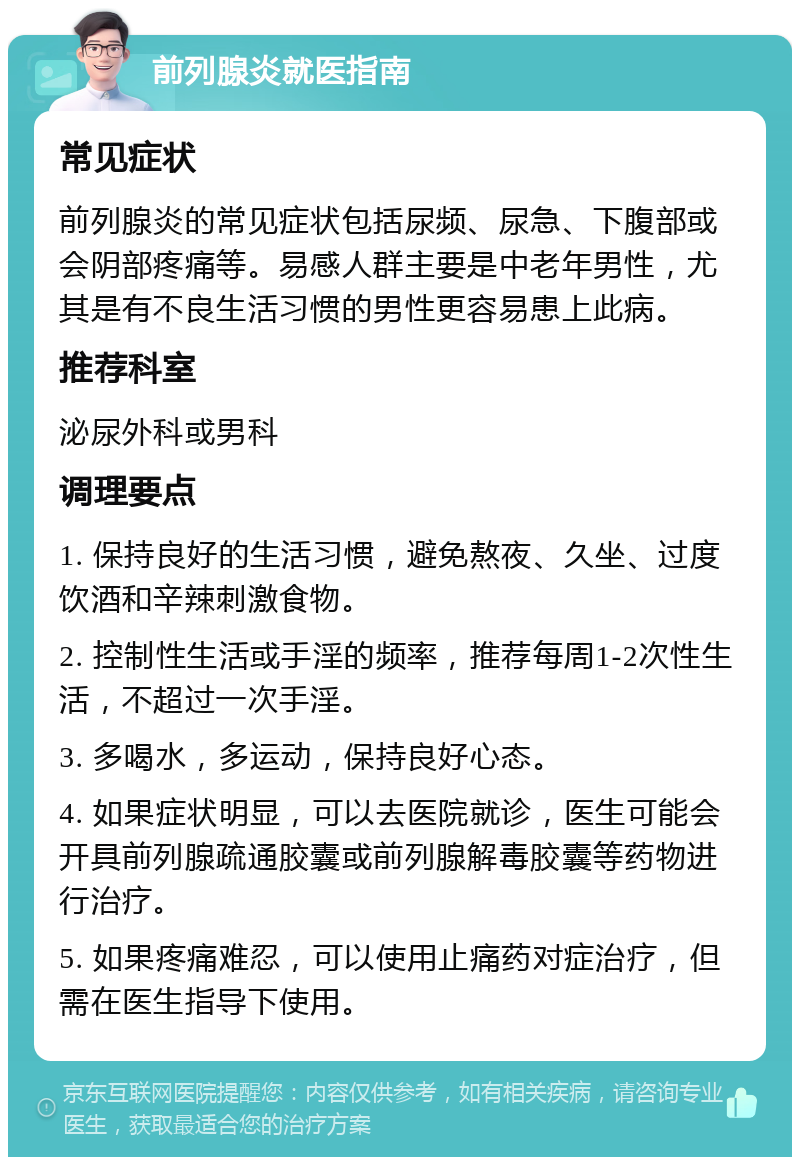 前列腺炎就医指南 常见症状 前列腺炎的常见症状包括尿频、尿急、下腹部或会阴部疼痛等。易感人群主要是中老年男性，尤其是有不良生活习惯的男性更容易患上此病。 推荐科室 泌尿外科或男科 调理要点 1. 保持良好的生活习惯，避免熬夜、久坐、过度饮酒和辛辣刺激食物。 2. 控制性生活或手淫的频率，推荐每周1-2次性生活，不超过一次手淫。 3. 多喝水，多运动，保持良好心态。 4. 如果症状明显，可以去医院就诊，医生可能会开具前列腺疏通胶囊或前列腺解毒胶囊等药物进行治疗。 5. 如果疼痛难忍，可以使用止痛药对症治疗，但需在医生指导下使用。