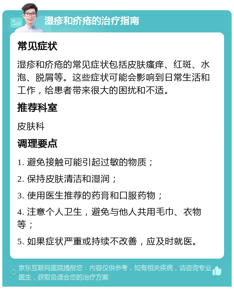 湿疹和疥疮的治疗指南 常见症状 湿疹和疥疮的常见症状包括皮肤瘙痒、红斑、水泡、脱屑等。这些症状可能会影响到日常生活和工作，给患者带来很大的困扰和不适。 推荐科室 皮肤科 调理要点 1. 避免接触可能引起过敏的物质； 2. 保持皮肤清洁和湿润； 3. 使用医生推荐的药膏和口服药物； 4. 注意个人卫生，避免与他人共用毛巾、衣物等； 5. 如果症状严重或持续不改善，应及时就医。