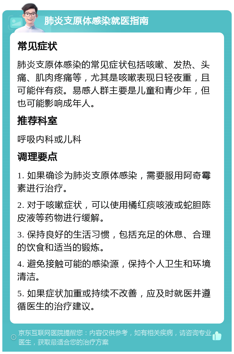 肺炎支原体感染就医指南 常见症状 肺炎支原体感染的常见症状包括咳嗽、发热、头痛、肌肉疼痛等，尤其是咳嗽表现日轻夜重，且可能伴有痰。易感人群主要是儿童和青少年，但也可能影响成年人。 推荐科室 呼吸内科或儿科 调理要点 1. 如果确诊为肺炎支原体感染，需要服用阿奇霉素进行治疗。 2. 对于咳嗽症状，可以使用橘红痰咳液或蛇胆陈皮液等药物进行缓解。 3. 保持良好的生活习惯，包括充足的休息、合理的饮食和适当的锻炼。 4. 避免接触可能的感染源，保持个人卫生和环境清洁。 5. 如果症状加重或持续不改善，应及时就医并遵循医生的治疗建议。