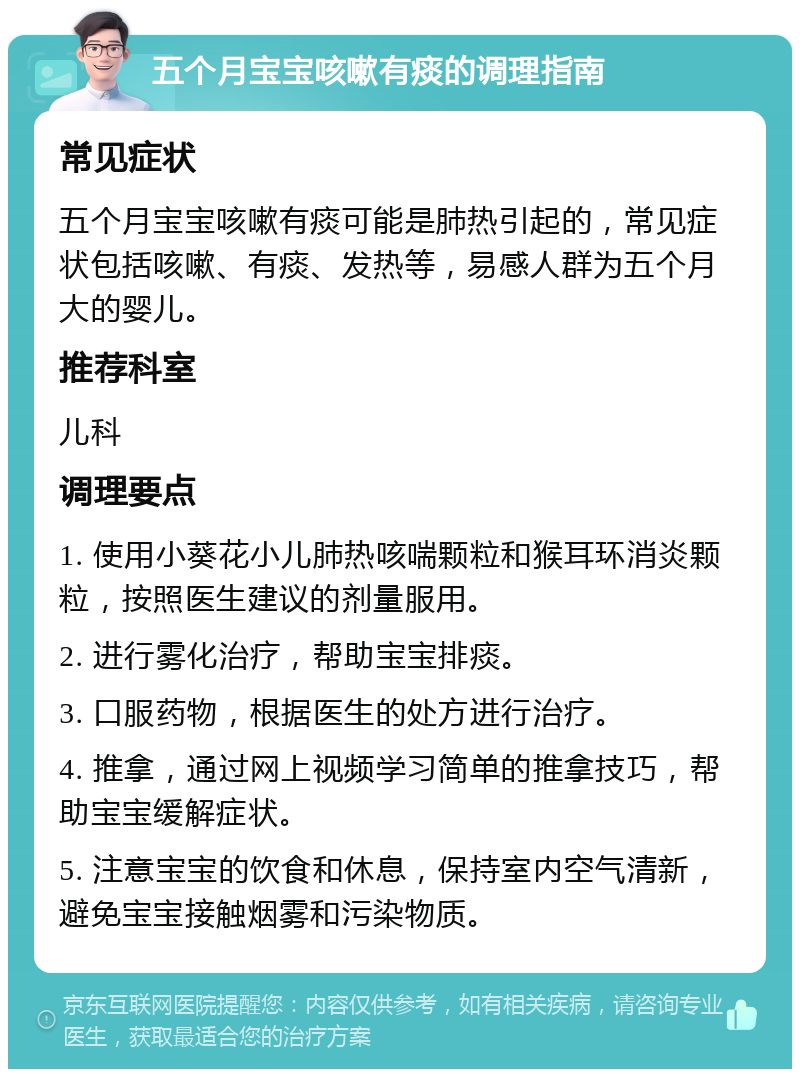 五个月宝宝咳嗽有痰的调理指南 常见症状 五个月宝宝咳嗽有痰可能是肺热引起的，常见症状包括咳嗽、有痰、发热等，易感人群为五个月大的婴儿。 推荐科室 儿科 调理要点 1. 使用小葵花小儿肺热咳喘颗粒和猴耳环消炎颗粒，按照医生建议的剂量服用。 2. 进行雾化治疗，帮助宝宝排痰。 3. 口服药物，根据医生的处方进行治疗。 4. 推拿，通过网上视频学习简单的推拿技巧，帮助宝宝缓解症状。 5. 注意宝宝的饮食和休息，保持室内空气清新，避免宝宝接触烟雾和污染物质。