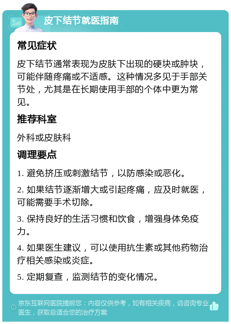 皮下结节就医指南 常见症状 皮下结节通常表现为皮肤下出现的硬块或肿块，可能伴随疼痛或不适感。这种情况多见于手部关节处，尤其是在长期使用手部的个体中更为常见。 推荐科室 外科或皮肤科 调理要点 1. 避免挤压或刺激结节，以防感染或恶化。 2. 如果结节逐渐增大或引起疼痛，应及时就医，可能需要手术切除。 3. 保持良好的生活习惯和饮食，增强身体免疫力。 4. 如果医生建议，可以使用抗生素或其他药物治疗相关感染或炎症。 5. 定期复查，监测结节的变化情况。