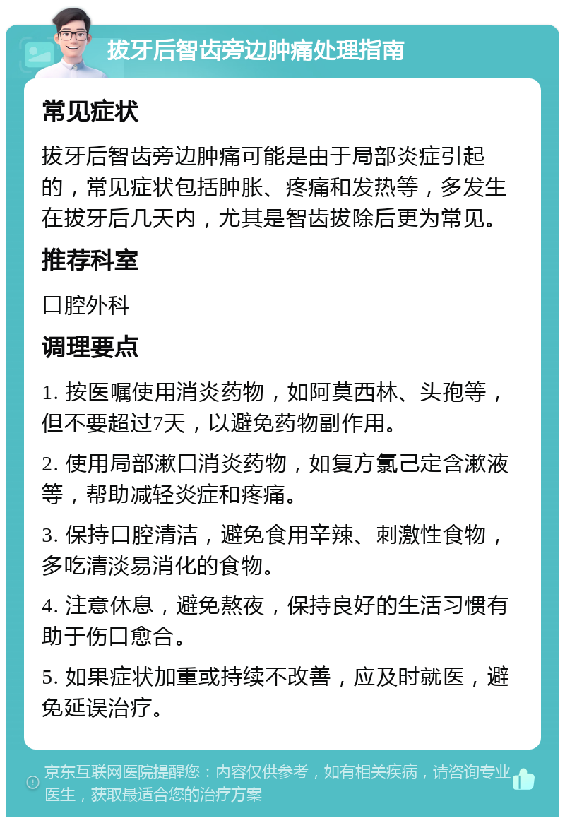 拔牙后智齿旁边肿痛处理指南 常见症状 拔牙后智齿旁边肿痛可能是由于局部炎症引起的，常见症状包括肿胀、疼痛和发热等，多发生在拔牙后几天内，尤其是智齿拔除后更为常见。 推荐科室 口腔外科 调理要点 1. 按医嘱使用消炎药物，如阿莫西林、头孢等，但不要超过7天，以避免药物副作用。 2. 使用局部漱口消炎药物，如复方氯己定含漱液等，帮助减轻炎症和疼痛。 3. 保持口腔清洁，避免食用辛辣、刺激性食物，多吃清淡易消化的食物。 4. 注意休息，避免熬夜，保持良好的生活习惯有助于伤口愈合。 5. 如果症状加重或持续不改善，应及时就医，避免延误治疗。