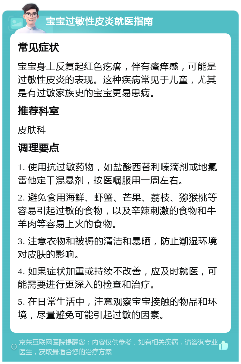 宝宝过敏性皮炎就医指南 常见症状 宝宝身上反复起红色疙瘩，伴有瘙痒感，可能是过敏性皮炎的表现。这种疾病常见于儿童，尤其是有过敏家族史的宝宝更易患病。 推荐科室 皮肤科 调理要点 1. 使用抗过敏药物，如盐酸西替利嗪滴剂或地氯雷他定干混悬剂，按医嘱服用一周左右。 2. 避免食用海鲜、虾蟹、芒果、荔枝、猕猴桃等容易引起过敏的食物，以及辛辣刺激的食物和牛羊肉等容易上火的食物。 3. 注意衣物和被褥的清洁和暴晒，防止潮湿环境对皮肤的影响。 4. 如果症状加重或持续不改善，应及时就医，可能需要进行更深入的检查和治疗。 5. 在日常生活中，注意观察宝宝接触的物品和环境，尽量避免可能引起过敏的因素。