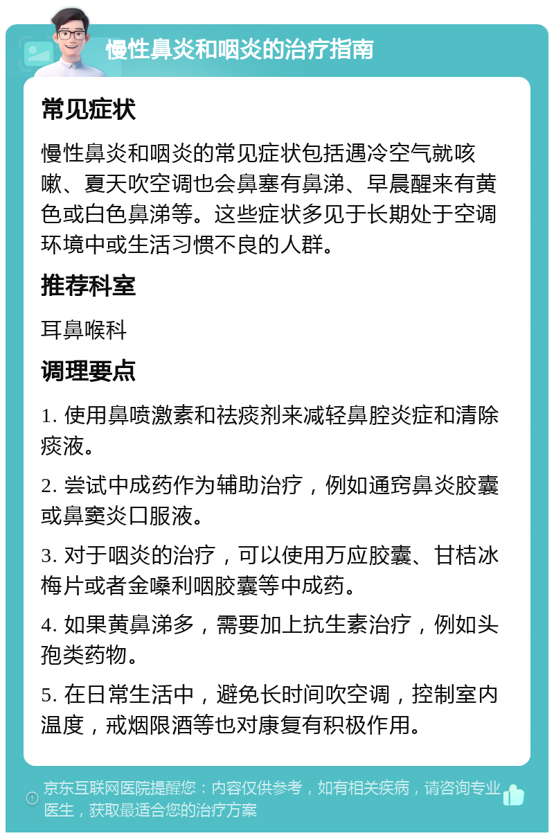 慢性鼻炎和咽炎的治疗指南 常见症状 慢性鼻炎和咽炎的常见症状包括遇冷空气就咳嗽、夏天吹空调也会鼻塞有鼻涕、早晨醒来有黄色或白色鼻涕等。这些症状多见于长期处于空调环境中或生活习惯不良的人群。 推荐科室 耳鼻喉科 调理要点 1. 使用鼻喷激素和祛痰剂来减轻鼻腔炎症和清除痰液。 2. 尝试中成药作为辅助治疗，例如通窍鼻炎胶囊或鼻窦炎口服液。 3. 对于咽炎的治疗，可以使用万应胶囊、甘桔冰梅片或者金嗓利咽胶囊等中成药。 4. 如果黄鼻涕多，需要加上抗生素治疗，例如头孢类药物。 5. 在日常生活中，避免长时间吹空调，控制室内温度，戒烟限酒等也对康复有积极作用。