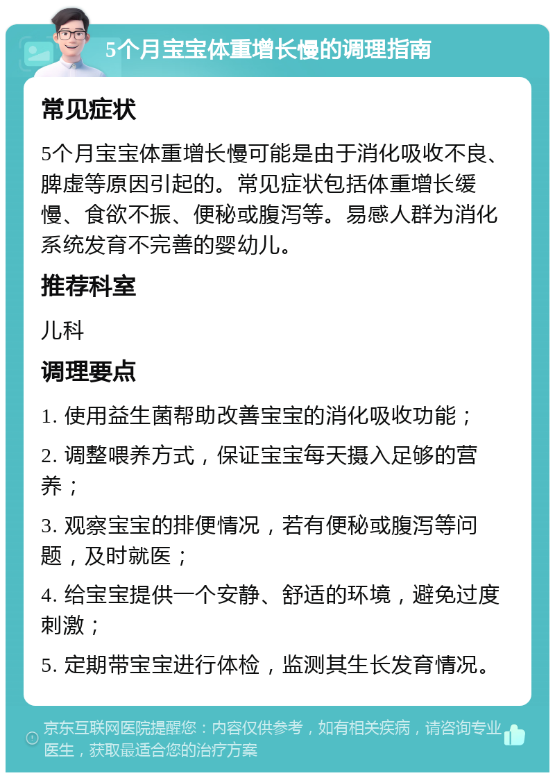 5个月宝宝体重增长慢的调理指南 常见症状 5个月宝宝体重增长慢可能是由于消化吸收不良、脾虚等原因引起的。常见症状包括体重增长缓慢、食欲不振、便秘或腹泻等。易感人群为消化系统发育不完善的婴幼儿。 推荐科室 儿科 调理要点 1. 使用益生菌帮助改善宝宝的消化吸收功能； 2. 调整喂养方式，保证宝宝每天摄入足够的营养； 3. 观察宝宝的排便情况，若有便秘或腹泻等问题，及时就医； 4. 给宝宝提供一个安静、舒适的环境，避免过度刺激； 5. 定期带宝宝进行体检，监测其生长发育情况。