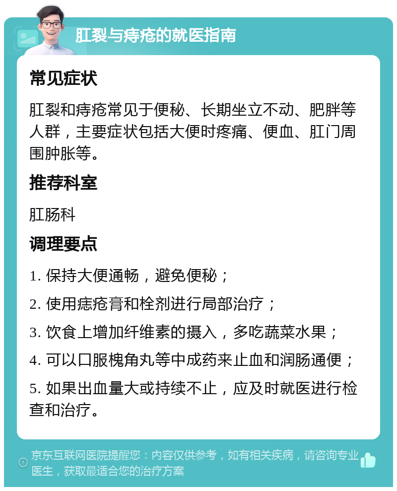 肛裂与痔疮的就医指南 常见症状 肛裂和痔疮常见于便秘、长期坐立不动、肥胖等人群，主要症状包括大便时疼痛、便血、肛门周围肿胀等。 推荐科室 肛肠科 调理要点 1. 保持大便通畅，避免便秘； 2. 使用痣疮膏和栓剂进行局部治疗； 3. 饮食上增加纤维素的摄入，多吃蔬菜水果； 4. 可以口服槐角丸等中成药来止血和润肠通便； 5. 如果出血量大或持续不止，应及时就医进行检查和治疗。