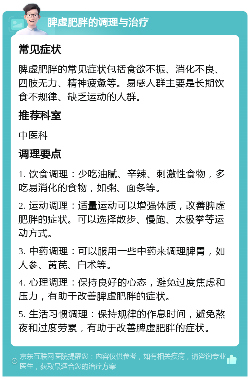 脾虚肥胖的调理与治疗 常见症状 脾虚肥胖的常见症状包括食欲不振、消化不良、四肢无力、精神疲惫等。易感人群主要是长期饮食不规律、缺乏运动的人群。 推荐科室 中医科 调理要点 1. 饮食调理：少吃油腻、辛辣、刺激性食物，多吃易消化的食物，如粥、面条等。 2. 运动调理：适量运动可以增强体质，改善脾虚肥胖的症状。可以选择散步、慢跑、太极拳等运动方式。 3. 中药调理：可以服用一些中药来调理脾胃，如人参、黄芪、白术等。 4. 心理调理：保持良好的心态，避免过度焦虑和压力，有助于改善脾虚肥胖的症状。 5. 生活习惯调理：保持规律的作息时间，避免熬夜和过度劳累，有助于改善脾虚肥胖的症状。