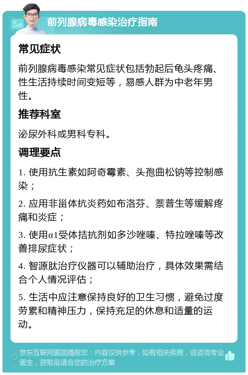 前列腺病毒感染治疗指南 常见症状 前列腺病毒感染常见症状包括勃起后龟头疼痛、性生活持续时间变短等，易感人群为中老年男性。 推荐科室 泌尿外科或男科专科。 调理要点 1. 使用抗生素如阿奇霉素、头孢曲松钠等控制感染； 2. 应用非甾体抗炎药如布洛芬、萘普生等缓解疼痛和炎症； 3. 使用α1受体拮抗剂如多沙唑嗪、特拉唑嗪等改善排尿症状； 4. 智源肽治疗仪器可以辅助治疗，具体效果需结合个人情况评估； 5. 生活中应注意保持良好的卫生习惯，避免过度劳累和精神压力，保持充足的休息和适量的运动。