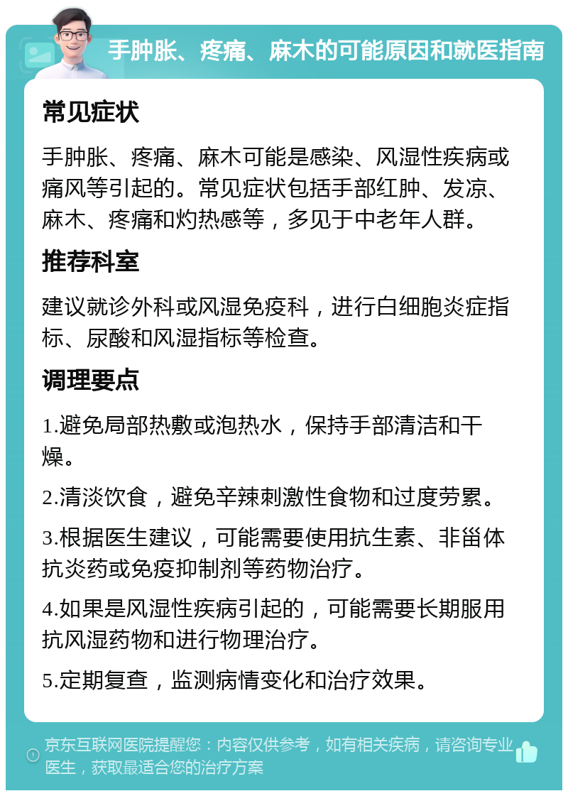 手肿胀、疼痛、麻木的可能原因和就医指南 常见症状 手肿胀、疼痛、麻木可能是感染、风湿性疾病或痛风等引起的。常见症状包括手部红肿、发凉、麻木、疼痛和灼热感等，多见于中老年人群。 推荐科室 建议就诊外科或风湿免疫科，进行白细胞炎症指标、尿酸和风湿指标等检查。 调理要点 1.避免局部热敷或泡热水，保持手部清洁和干燥。 2.清淡饮食，避免辛辣刺激性食物和过度劳累。 3.根据医生建议，可能需要使用抗生素、非甾体抗炎药或免疫抑制剂等药物治疗。 4.如果是风湿性疾病引起的，可能需要长期服用抗风湿药物和进行物理治疗。 5.定期复查，监测病情变化和治疗效果。