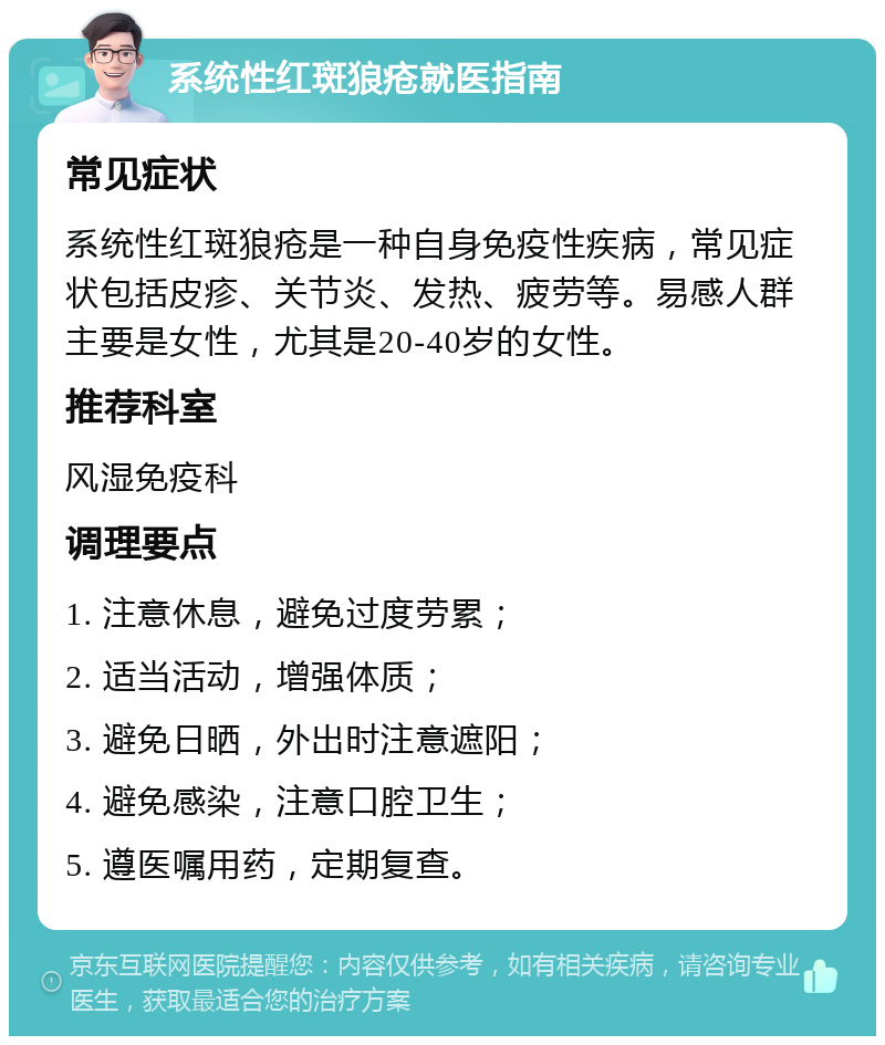 系统性红斑狼疮就医指南 常见症状 系统性红斑狼疮是一种自身免疫性疾病，常见症状包括皮疹、关节炎、发热、疲劳等。易感人群主要是女性，尤其是20-40岁的女性。 推荐科室 风湿免疫科 调理要点 1. 注意休息，避免过度劳累； 2. 适当活动，增强体质； 3. 避免日晒，外出时注意遮阳； 4. 避免感染，注意口腔卫生； 5. 遵医嘱用药，定期复查。