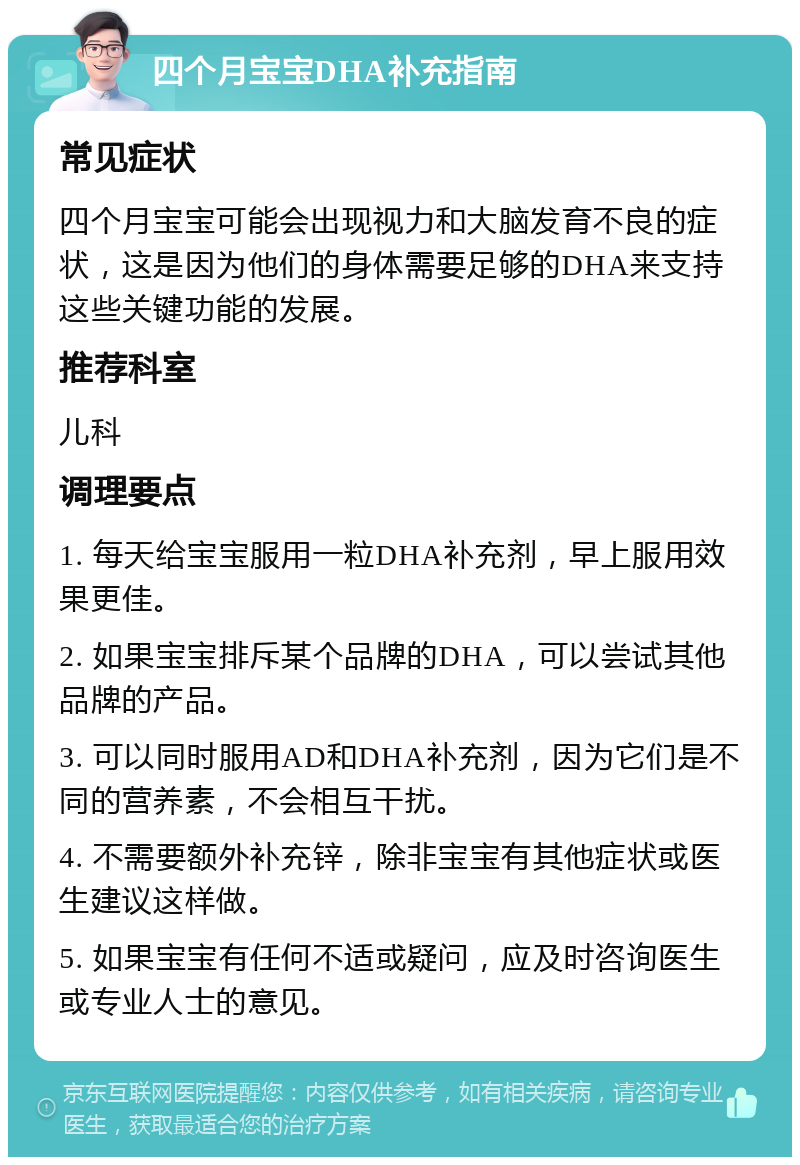 四个月宝宝DHA补充指南 常见症状 四个月宝宝可能会出现视力和大脑发育不良的症状，这是因为他们的身体需要足够的DHA来支持这些关键功能的发展。 推荐科室 儿科 调理要点 1. 每天给宝宝服用一粒DHA补充剂，早上服用效果更佳。 2. 如果宝宝排斥某个品牌的DHA，可以尝试其他品牌的产品。 3. 可以同时服用AD和DHA补充剂，因为它们是不同的营养素，不会相互干扰。 4. 不需要额外补充锌，除非宝宝有其他症状或医生建议这样做。 5. 如果宝宝有任何不适或疑问，应及时咨询医生或专业人士的意见。