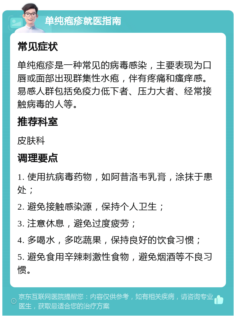 单纯疱疹就医指南 常见症状 单纯疱疹是一种常见的病毒感染，主要表现为口唇或面部出现群集性水疱，伴有疼痛和瘙痒感。易感人群包括免疫力低下者、压力大者、经常接触病毒的人等。 推荐科室 皮肤科 调理要点 1. 使用抗病毒药物，如阿昔洛韦乳膏，涂抹于患处； 2. 避免接触感染源，保持个人卫生； 3. 注意休息，避免过度疲劳； 4. 多喝水，多吃蔬果，保持良好的饮食习惯； 5. 避免食用辛辣刺激性食物，避免烟酒等不良习惯。