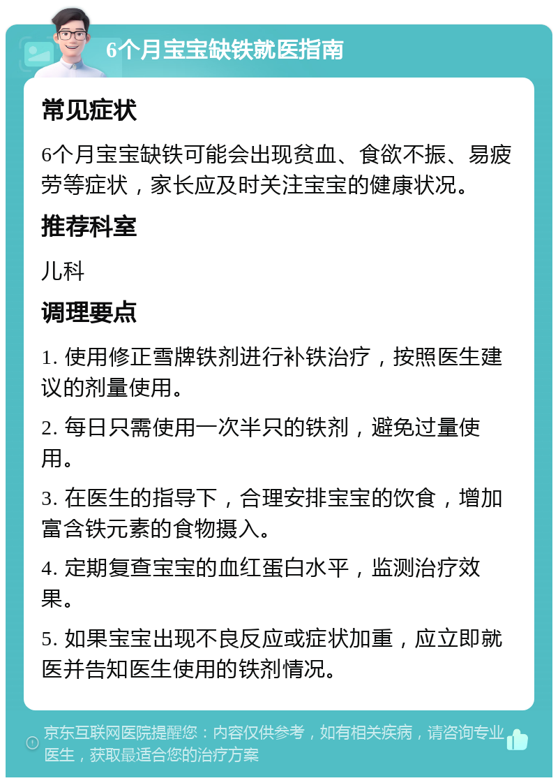 6个月宝宝缺铁就医指南 常见症状 6个月宝宝缺铁可能会出现贫血、食欲不振、易疲劳等症状，家长应及时关注宝宝的健康状况。 推荐科室 儿科 调理要点 1. 使用修正雪牌铁剂进行补铁治疗，按照医生建议的剂量使用。 2. 每日只需使用一次半只的铁剂，避免过量使用。 3. 在医生的指导下，合理安排宝宝的饮食，增加富含铁元素的食物摄入。 4. 定期复查宝宝的血红蛋白水平，监测治疗效果。 5. 如果宝宝出现不良反应或症状加重，应立即就医并告知医生使用的铁剂情况。